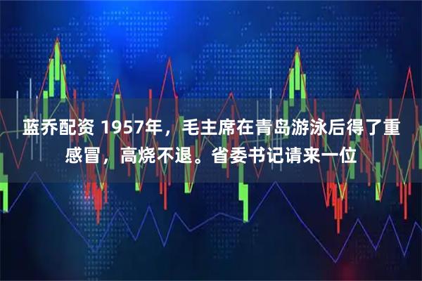 蓝乔配资 1957年，毛主席在青岛游泳后得了重感冒，高烧不退。省委书记请来一位