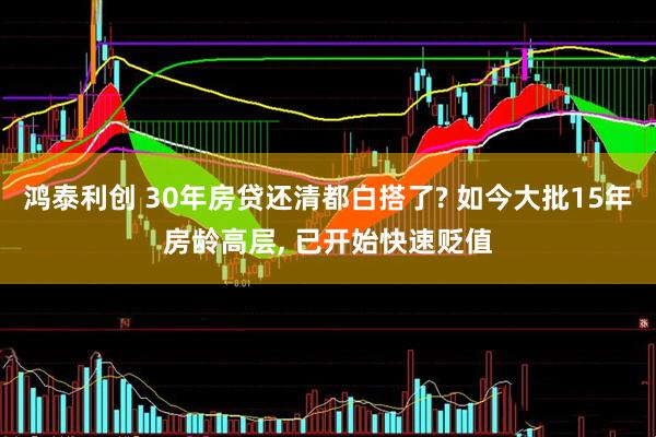 鸿泰利创 30年房贷还清都白搭了? 如今大批15年房龄高层, 已开始快速贬值