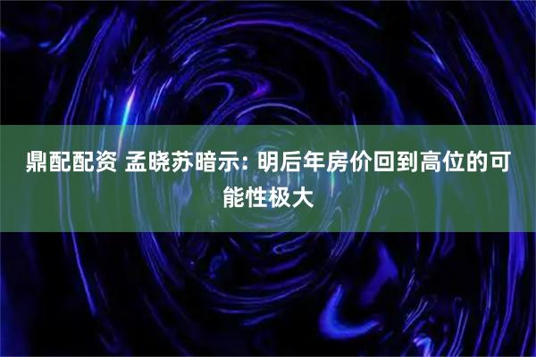 鼎配配资 孟晓苏暗示: 明后年房价回到高位的可能性极大