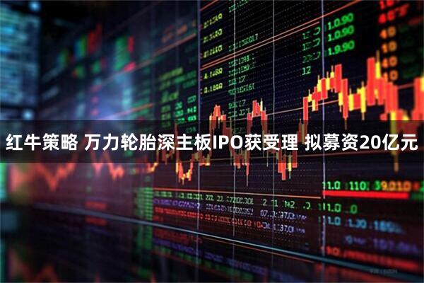红牛策略 万力轮胎深主板IPO获受理 拟募资20亿元