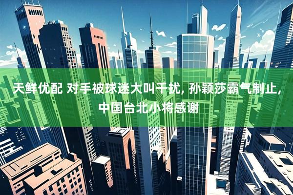 天鲜优配 对手被球迷大叫干扰, 孙颖莎霸气制止, 中国台北小将感谢