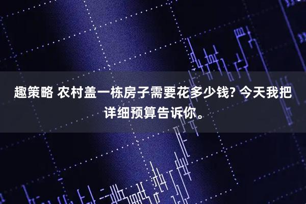 趣策略 农村盖一栋房子需要花多少钱? 今天我把详细预算告诉你。