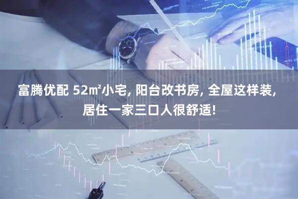 富腾优配 52㎡小宅, 阳台改书房, 全屋这样装, 居住一家三口人很舒适!