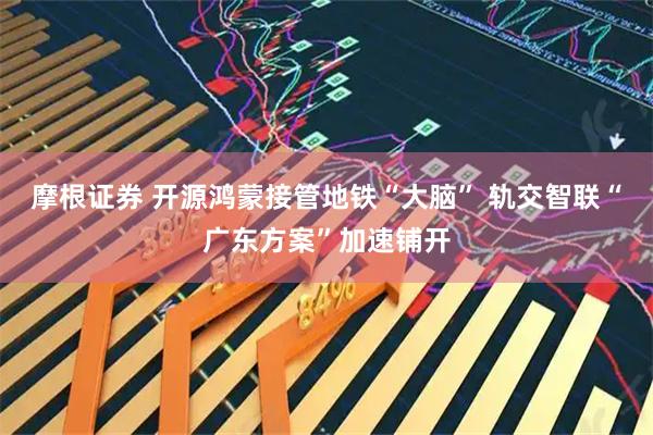 摩根证券 开源鸿蒙接管地铁“大脑” 轨交智联“广东方案”加速铺开