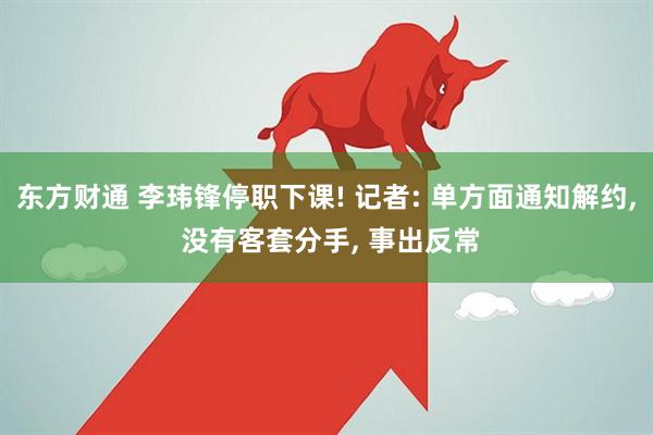 东方财通 李玮锋停职下课! 记者: 单方面通知解约, 没有客套分手, 事出反常